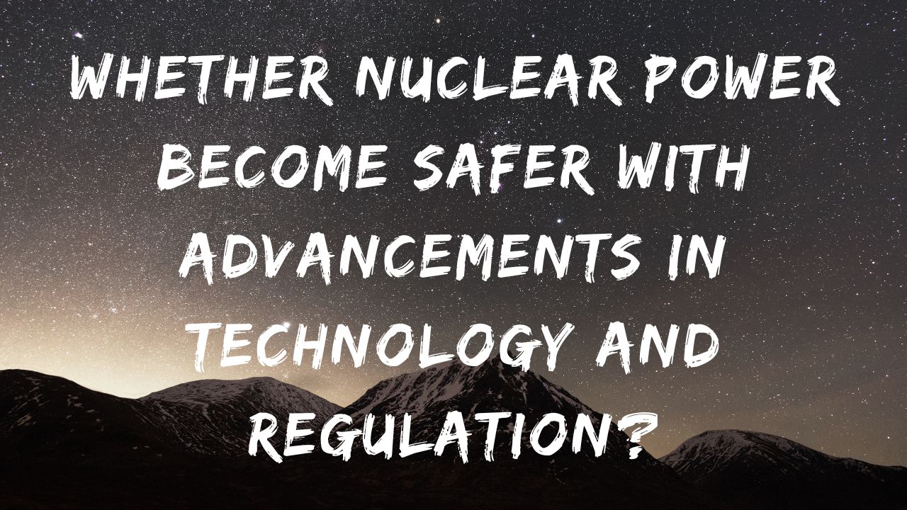 Whether nuclear power has become safer with advancements in technology and regulation?